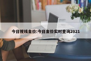 今日视线金价:今日金价实时查询2021
