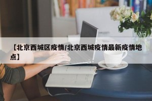 【北京西城区疫情/北京西城疫情最新疫情地点】