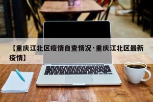 【重庆江北区疫情自查情况·重庆江北区最新疫情】