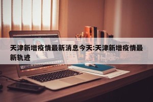 天津新增疫情最新消息今天:天津新增疫情最新轨迹