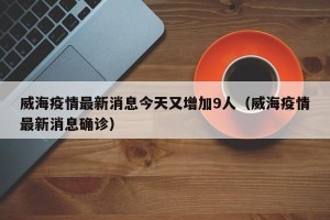 威海疫情最新消息今天又增加9人（威海疫情最新消息确诊）