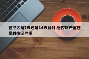 管控区是7天还是14天解封:管控区严重还是封控区严重