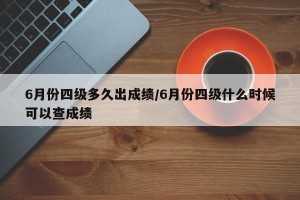 6月份四级多久出成绩/6月份四级什么时候可以查成绩