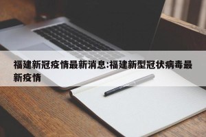 福建新冠疫情最新消息:福建新型冠状病毒最新疫情
