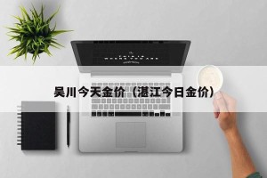 吴川今天金价（湛江今日金价）