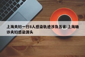 上海夫妇一行8人感染轨迹涉及五省:上海确诊夫妇感染源头