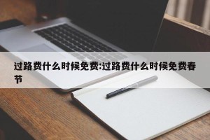 过路费什么时候免费:过路费什么时候免费春节