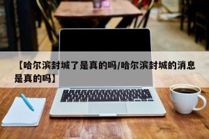【哈尔滨封城了是真的吗/哈尔滨封城的消息是真的吗】