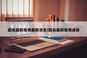 韶关最新疫情最新消息/韶关最新疫情通报