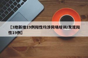 【3地新增19例阳性均涉同场培训/发现阳性19例】