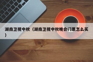 湖南卫视中秋（湖南卫视中秋晚会门票怎么买）