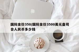 国际金价350/国际金价3500美元盎司合人民币多少钱