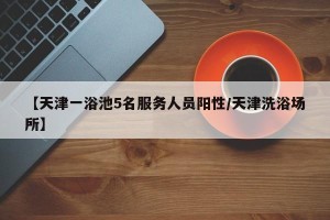 【天津一浴池5名服务人员阳性/天津洗浴场所】