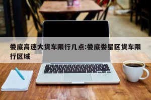 娄底高速大货车限行几点:娄底娄星区货车限行区域