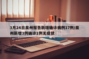 3月24日泉州报告新增确诊病例17例/泉州新增3例确诊1例无症状