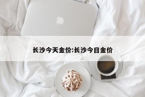 长沙今天金价:长沙今日金价