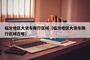 临汾地区大货车限行区域（临汾地区大货车限行区域在哪）