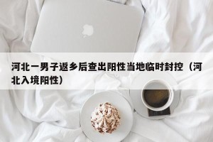 河北一男子返乡后查出阳性当地临时封控（河北入境阳性）