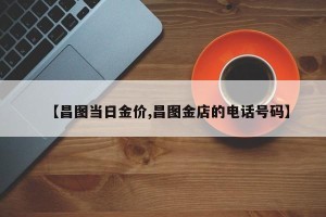 【昌图当日金价,昌图金店的电话号码】