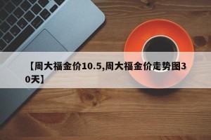 【周大福金价10.5,周大福金价走势图30天】