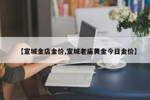 【宣城金店金价,宣城老庙黄金今日金价】