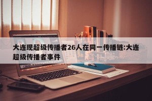 大连现超级传播者26人在同一传播链:大连超级传播者事件
