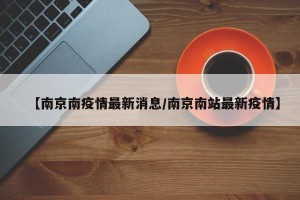 【南京南疫情最新消息/南京南站最新疫情】
