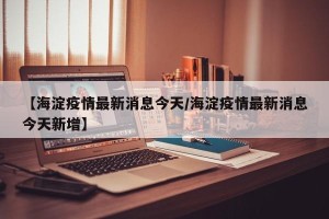 【海淀疫情最新消息今天/海淀疫情最新消息今天新增】