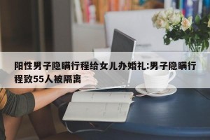 阳性男子隐瞒行程给女儿办婚礼:男子隐瞒行程致55人被隔离