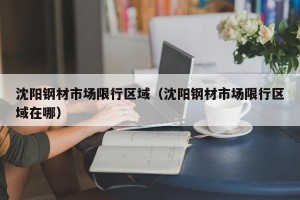 沈阳钢材市场限行区域（沈阳钢材市场限行区域在哪）
