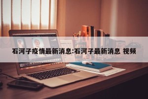石河子疫情最新消息:石河子最新消息 视频