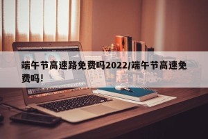 端午节高速路免费吗2022/端午节高速免费吗!
