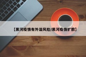 【黑河疫情有外溢风险/黑河疫情扩散】