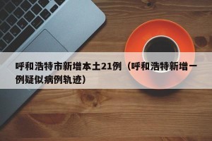 呼和浩特市新增本土21例（呼和浩特新增一例疑似病例轨迹）