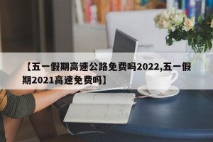 【五一假期高速公路免费吗2022,五一假期2021高速免费吗】