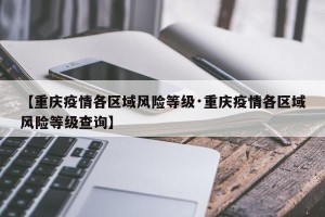 【重庆疫情各区域风险等级·重庆疫情各区域风险等级查询】