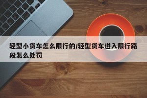 轻型小货车怎么限行的/轻型货车进入限行路段怎么处罚