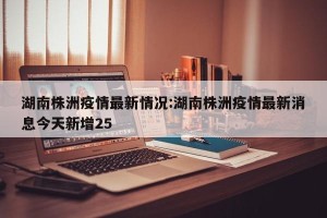 湖南株洲疫情最新情况:湖南株洲疫情最新消息今天新增25