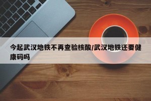 今起武汉地铁不再查验核酸/武汉地铁还要健康码吗