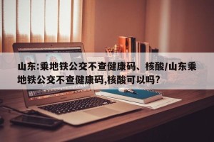 山东:乘地铁公交不查健康码、核酸/山东乘地铁公交不查健康码,核酸可以吗?