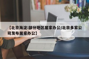【北京海淀:部分地区居家办公/北京多家公司发布居家办公】