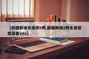 【新疆新增无症状6例,新疆新增2例无症状感染者xdx】