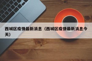 西城区疫情最新消息（西城区疫情最新消息今天）
