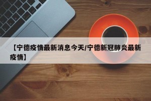 【宁德疫情最新消息今天/宁德新冠肺炎最新疫情】