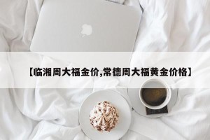 【临湘周大福金价,常德周大福黄金价格】