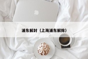 浦东解封（上海浦东解除）