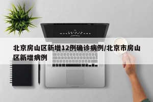 北京房山区新增12例确诊病例/北京市房山区新增病例