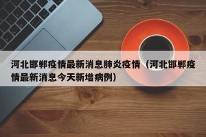 河北邯郸疫情最新消息肺炎疫情（河北邯郸疫情最新消息今天新增病例）