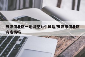 天津河北区一地调整为中风险/天津市河北区有疫情吗