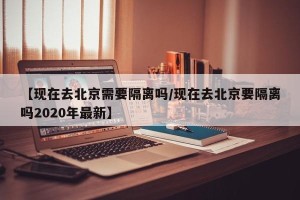 【现在去北京需要隔离吗/现在去北京要隔离吗2020年最新】